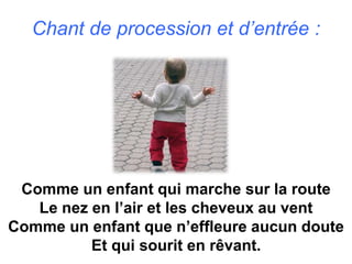 Chant de procession et d’entrée :
Comme un enfant qui marche sur la route
Le nez en l’air et les cheveux au vent
Comme un enfant que n’effleure aucun doute
Et qui sourit en rêvant.
 