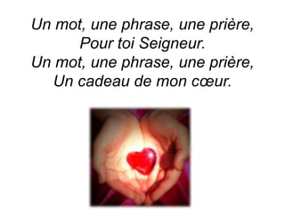 Un mot, une phrase, une prière,
Pour toi Seigneur.
Un mot, une phrase, une prière,
Un cadeau de mon cœur.
 