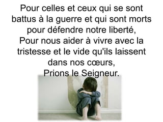 Pour celles et ceux qui se sont
battus à la guerre et qui sont morts
pour défendre notre liberté,
Pour nous aider à vivre avec la
tristesse et le vide qu'ils laissent
dans nos cœurs,
Prions le Seigneur.
 
