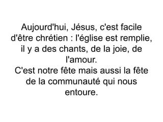 Aujourd'hui, Jésus, c'est facile
d'être chrétien : l'église est remplie,
il y a des chants, de la joie, de
l'amour.
C'est notre fête mais aussi la fête
de la communauté qui nous
entoure.
 
