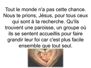 Tout le monde n'a pas cette chance.
Nous te prions, Jésus, pour tous ceux
qui sont à ta recherche. Qu'ils
trouvent une paroisse, un groupe où
ils se sentent accueillis pour faire
grandir leur foi car c'est plus facile
ensemble que tout seul.
 