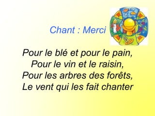 Chant : Merci
Pour le blé et pour le pain,
Pour le vin et le raisin,
Pour les arbres des forêts,
Le vent qui les fait chanter
 