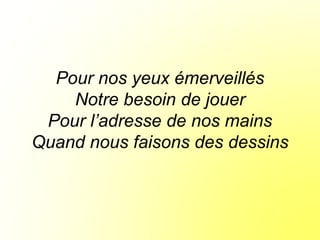 Pour nos yeux émerveillés
Notre besoin de jouer
Pour l’adresse de nos mains
Quand nous faisons des dessins
 