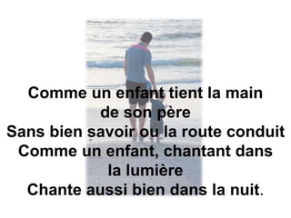 Comme un enfant tient la main
de son père
Sans bien savoir ou la route conduit
Comme un enfant, chantant dans
la lumière
Chante aussi bien dans la nuit.
 