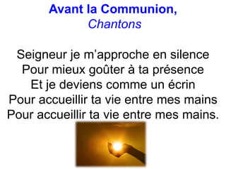 Avant la Communion,
Chantons
Seigneur je m’approche en silence
Pour mieux goûter à ta présence
Et je deviens comme un écrin
Pour accueillir ta vie entre mes mains
Pour accueillir ta vie entre mes mains.
 