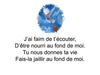 J’ai faim de t’écouter,
D’être nourri au fond de moi.
Tu nous donnes ta vie
Fais-la jaillir au fond de moi.
 