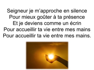 Seigneur je m’approche en silence
Pour mieux goûter à ta présence
Et je deviens comme un écrin
Pour accueillir ta vie entre mes mains
Pour accueillir ta vie entre mes mains.
 