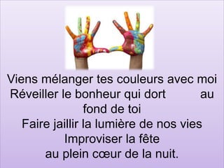 Viens mélanger tes couleurs avec moi
Réveiller le bonheur qui dort au
fond de toi
Faire jaillir la lumière de nos vies
Improviser la fête
au plein cœur de la nuit.
 