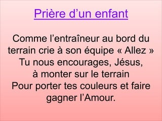 Prière d’un enfant
Comme l’entraîneur au bord du
terrain crie à son équipe « Allez »
Tu nous encourages, Jésus,
à monter sur le terrain
Pour porter tes couleurs et faire
gagner l’Amour.
 