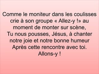 Comme le moniteur dans les coulisses
crie à son groupe « Allez-y !» au
moment de monter sur scène,
Tu nous pousses, Jésus, à chanter
notre joie et notre bonne humeur
Après cette rencontre avec toi.
Allons-y !
 