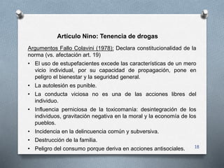 18
Artículo Nino: Tenencia de drogas
Argumentos Fallo Colavini (1978): Declara constitucionalidad de la
norma (vs. afectac...