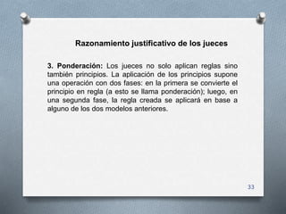 33
Razonamiento justificativo de los jueces
3. Ponderación: Los jueces no solo aplican reglas sino
también principios. La ...