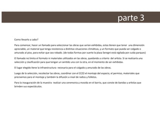 parte 3
Como llevarlo a cabo?
Para comenzar, hacer un llamado para seleccionar las obras que serían exhibidas, estas tienen que tener una dimensión
apreciable, un material que tenga resistencia a distintas situaciones climáticas, y un formato que pueda ser colgado o
amurado al piso, para evitar que sea robado. (de todas formas por suerte la plaza Seregni está vigilada por cuida parques)
El llamado no limita el formato ni materiales utilizados en las obras, quedando a criterio del artista. Si se realizaría una
selección y clasiﬁcación para que tengan un sentido una con la otra, en el momento de ser exhibidas.
El lugar elegido tiene la infraestructura necesaria para el colgado y amurado de las obras.
Luego de la selección, recolectar las obras, coordinar con el CCZ2 el montaje del espacio, el permiso, materiales que
precisemos para el montaje y también la difusión a nivel de radios y folletos.
Para la inauguración de la muestra realizar una ceremonia y movida en el barrio, que conste de bandas y artistas que
brinden sus espectáculos.

 