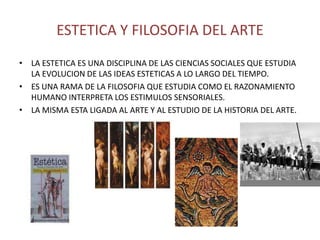 ESTETICA Y FILOSOFIA DEL ARTE
• LA ESTETICA ES UNA DISCIPLINA DE LAS CIENCIAS SOCIALES QUE ESTUDIA
  LA EVOLUCION DE LAS IDEAS ESTETICAS A LO LARGO DEL TIEMPO.
• ES UNA RAMA DE LA FILOSOFIA QUE ESTUDIA COMO EL RAZONAMIENTO
  HUMANO INTERPRETA LOS ESTIMULOS SENSORIALES.
• LA MISMA ESTA LIGADA AL ARTE Y AL ESTUDIO DE LA HISTORIA DEL ARTE.
 