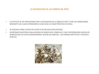 LA DEFINICION DE LAS OBRAS DE ARTE




•   LA ESTETICA SE HA PREGUNTADO POR LA DEFINICION DE LA OBRA DE ARTE Y POR LAS CONDICIONES
    MEDIANTE LAS CUALES ATRIBUIMOS A UNA COSA LA CARACTERISTICA DE SERLO.

•   SE DESIGNA COMO JUICIOS DE GUSTO O DE BELLEZA (EVALUACION).
•   APORTAMOS NUESTRAS EVALUACIONES DE MODO MUY COMPLEJO Y MUY DIFERENCIADO SEGÚN LOS
    AMBITOS QUE SE ESTEN CONSIDERANDO, SEGÚN LOS OBJETOS, LAS FORMAS ARTISTICAS Y SEGÚN EL
    PUBLICO.
 