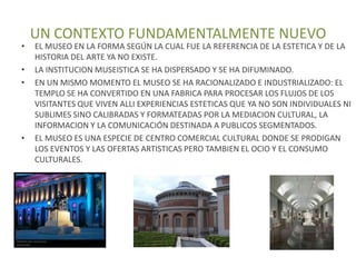 UN CONTEXTO FUNDAMENTALMENTE NUEVO
•   EL MUSEO EN LA FORMA SEGÚN LA CUAL FUE LA REFERENCIA DE LA ESTETICA Y DE LA
    HISTORIA DEL ARTE YA NO EXISTE.
•   LA INSTITUCION MUSEISTICA SE HA DISPERSADO Y SE HA DIFUMINADO.
•   EN UN MISMO MOMENTO EL MUSEO SE HA RACIONALIZADO E INDUSTRIALIZADO: EL
    TEMPLO SE HA CONVERTIDO EN UNA FABRICA PARA PROCESAR LOS FLUJOS DE LOS
    VISITANTES QUE VIVEN ALLI EXPERIENCIAS ESTETICAS QUE YA NO SON INDIVIDUALES NI
    SUBLIMES SINO CALIBRADAS Y FORMATEADAS POR LA MEDIACION CULTURAL, LA
    INFORMACION Y LA COMUNICACIÓN DESTINADA A PUBLICOS SEGMENTADOS.
•   EL MUSEO ES UNA ESPECIE DE CENTRO COMERCIAL CULTURAL DONDE SE PRODIGAN
    LOS EVENTOS Y LAS OFERTAS ARTISTICAS PERO TAMBIEN EL OCIO Y EL CONSUMO
    CULTURALES.
 