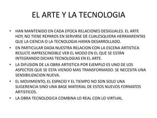 EL ARTE Y LA TECNOLOGIA
• HAN MANTENIDO EN CADA EPOCA RELACIONES DESIGUALES. EL ARTE
  HOY, NO TIENE REPAROS EN SERVIRSE DE CUALESQUIERA HERRAMIENTAS
  QUE LA CIENCIA O LA TECNOLOGIA HAYAN DESARROLLADO.
• EN PARTICULAR DADA NUESTRA RELACION CON LA ESCENA ARTISTICA
  RESULTE IMPRESCINDIBLE VER EL MODO EN EL QUE SE ESTÁN
  INTEGRANDO DICHAS TECNOLOGIAS EN EL ARTE.
• LA DIFUSION DE LA OBRA ARTISTICA POR EJEMPLO ES UNO DE LOS
  ASPECTOS QUE SE ESTA VIENDO MAS TRANSFORMADO. SE NECESITA UNA
  SENSIBILIZACION NUEVA.
• EL MOVIMIENTO, EL ESPACIO Y EL TIEMPO NO SON SOLO UNA
  SUGERENCIA SINO UNA BASE MATERIAL DE ESTOS NUEVOS FORMATOS
  ARTISTICOS.
• LA OBRA TECNOLOGICA COMBINA LO REAL CON LO VIRTUAL.
 