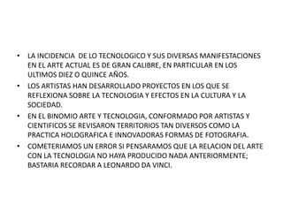 • LA INCIDENCIA DE LO TECNOLOGICO Y SUS DIVERSAS MANIFESTACIONES
  EN EL ARTE ACTUAL ES DE GRAN CALIBRE, EN PARTICULAR EN LOS
  ULTIMOS DIEZ O QUINCE AÑOS.
• LOS ARTISTAS HAN DESARROLLADO PROYECTOS EN LOS QUE SE
  REFLEXIONA SOBRE LA TECNOLOGIA Y EFECTOS EN LA CULTURA Y LA
  SOCIEDAD.
• EN EL BINOMIO ARTE Y TECNOLOGIA, CONFORMADO POR ARTISTAS Y
  CIENTIFICOS SE REVISARON TERRITORIOS TAN DIVERSOS COMO LA
  PRACTICA HOLOGRAFICA E INNOVADORAS FORMAS DE FOTOGRAFIA.
• COMETERIAMOS UN ERROR SI PENSARAMOS QUE LA RELACION DEL ARTE
  CON LA TECNOLOGIA NO HAYA PRODUCIDO NADA ANTERIORMENTE;
  BASTARIA RECORDAR A LEONARDO DA VINCI.
 