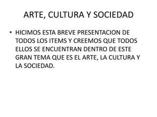 ARTE, CULTURA Y SOCIEDAD
• HICIMOS ESTA BREVE PRESENTACION DE
  TODOS LOS ITEMS Y CREEMOS QUE TODOS
  ELLOS SE ENCUENTRAN DENTRO DE ESTE
  GRAN TEMA QUE ES EL ARTE, LA CULTURA Y
  LA SOCIEDAD.
 