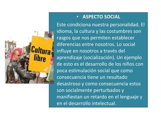 ASPECTO SOCIAL Este condiciona nuestra personalidad. El idioma, la cultura y las costumbres son rasgos que nos permiten establecer diferencias entre nosotros. Lo social influye en nosotros a través del aprendizaje (socialización). Un ejemplo de esto es el desarrollo de los niños con poca estimulación social que como consecuencia tiene un resultado desastroso y como consecuencia estos son socialmente perturbados y manifiestan un retardo en el lenguaje y en el desarrollo intelectual.  