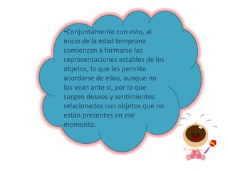 Conjuntamente con esto, al inicio de la edad temprana comienzan a formarse las representaciones estables de los objetos, lo que les permite acordarse de ellos, aunque no los vean ante sí, por lo que surgen deseos y sentimientos relacionados con objetos que no están presentes en ese momento. 