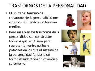 TRASTORNOS DE LA PERSONALIDAD El utilizar el termino de  trastornos de la personalidad nos estamos refiriendo a un termino medico.  Pero mas bien los trastornos de la personalidad son constructos teóricos que se utilizan para representar varios estilos o patrones en los que el sistema de la personalidad funciona de forma desadaptada en relación a su entorno.  