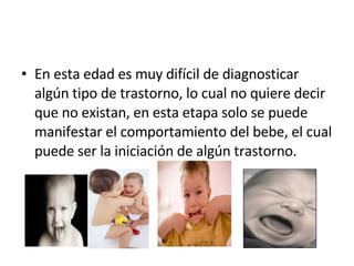 En esta edad es muy difícil de diagnosticar algún tipo de trastorno, lo cual no quiere decir que no existan, en esta etapa solo se puede manifestar el comportamiento del bebe, el cual puede ser la iniciación de algún trastorno. 