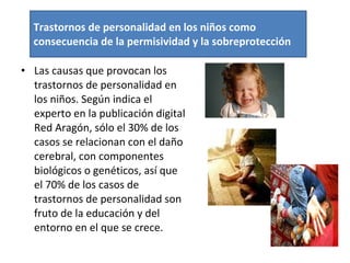 Las causas que provocan los trastornos de personalidad en los niños. Según indica el experto en la publicación digital Red Aragón, sólo el 30% de los casos se relacionan con el daño cerebral, con componentes biológicos o genéticos, así que el 70% de los casos de trastornos de personalidad son fruto de la educación y del entorno en el que se crece. Trastornos de personalidad en los niños como consecuencia de la permisividad y la sobreprotección 