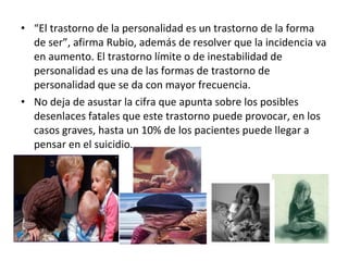 “ El trastorno de la personalidad es un trastorno de la forma de ser”, afirma Rubio, además de resolver que la incidencia va en aumento. El trastorno límite o de inestabilidad de personalidad es una de las formas de trastorno de personalidad que se da con mayor frecuencia.  No deja de asustar la cifra que apunta sobre los posibles desenlaces fatales que este trastorno puede provocar, en los casos graves, hasta un 10% de los pacientes puede llegar a pensar en el suicidio. 