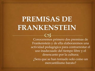 Conoceremos primero dos premisas de
 Frankenstein y de ella elaboraremos una
actividad pedagógica para contrarrestar el
   uso inadecuado del tiempo libre y el
         desencanto por la cultura;
  ¿Sera que se han tornado solo como un
          mercantilismo barato?
 