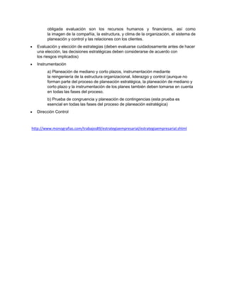 obligada evaluación son los recursos humanos y financieros, así como
        la imagen de la compañía, la estructura, y clima de la organización, el sistema de
        planeación y control y las relaciones con los clientes.
   Evaluación y elección de estrategias (deben evaluarse cuidadosamente antes de hacer
   una elección, las decisiones estratégicas deben considerarse de acuerdo con
   los riesgos implicados)
   Instrumentación
        a) Planeación de mediano y corto plazos, instrumentación mediante
        la reingeniería de la estructura organizacional, liderazgo y control (aunque no
        forman parte del proceso de planeación estratégica, la planeación de mediano y
        corto plazo y la instrumentación de los planes también deben tomarse en cuenta
        en todas las fases del proceso.
        b) Prueba de congruencia y planeación de contingencias (esta prueba es
        esencial en todas las fases del proceso de planeación estratégica)
   Dirección Control



http://www.monografias.com/trabajos89/estrategiaempresarial/estrategiaempresarial.shtml
 