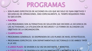 • SON PLANES ESPECÍFICOS DE ACCIONES EN LOS QUE NO SOLO SE FIJAN OBJETIVOS Y
SECUENCIAS DE OPERACIONES, SINO ESPECIALMENTE, EL TIEMPO REQUERIDO PARA
SU EJECUCIÓN.
• LOS PROGRAMAS SON ALTERNATIVAS DE SOLUCIÓN QUE DECIDEN LA SECUENCIA EN
LAS ACTIVIDADES, LA UTILIZACIÓN DE RECURSOS Y LA FORMA DE ALCANZAR LOS
OBJETIVOS DE LA ORGANIZACIÓN.
• PROGRAMAS GENERALES: SE DESPRENDEN DE LOS PLANES DE NIVEL ESTRATÉGICOS.
• PROGRAMAS ESPECÍFICOS: SON DEPARTAMENTALES SECTORIALES O DE AMBOS TIPOS
A LA VEZ.
SE DIVIDEN A SU VEZ EN DISTANTES Y REMOTOS.
 