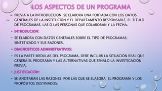 • PREVIA A LA INTRODUCCION SE ELABORA UNA PORTADA CON LOS DATOS
GENERALES DE LA INSTITUCION Y EL DEPARTAMENTO RESPONSABLE, EL TITULO
DE PROGRAMAS, LAS O LAS PERSONAS QUE COLABORAN Y LA FECHA.
• SE ELABORA CON DATOS GENERALES SOBRE EL TIPO DE PROGRAMAS;
SINTETIZADO Y SUS RAZONES.
• ES LA PARTE MEDULAR DEL PROGRAMA, DEBE INCLUIR LA SITUACIÓN REAL QUE
GENERA EL PROGRAMA Y LAS ALTERNATIVAS QUE SEÑALO LA INVESTIGACIÓN
PREVIA.
• SE ANOTARAN LAS RAZONES POR LAS QUE SE ELABORA EL PROGRAMA Y LOS
PROPÓSITOS DESTINADOS.
 