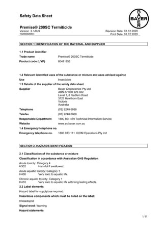 Safety Data Sheet
Premise® 200SC Termiticide 1/11
Version 2 / AUS Revision Date: 01.12.2020
102000026844 Print Date: 01.12.2020
1/11
SECTION 1: IDENTIFICATION OF THE MATERIAL AND SUPPLIER
1.1 Product identifier
Trade name Premise® 200SC Termiticide
Product code (UVP) 80481853
1.2 Relevant identified uses of the substance or mixture and uses advised against
Use Insecticide
1.3 Details of the supplier of the safety data sheet
Supplier Bayer Cropscience Pty Ltd
ABN 87 000 226 022
Level 1, 8 Redfern Road
3123 Hawthorn East
Victoria
Australia
Telephone (03) 9248 6888
Telefax (03) 9248 6800
Responsible Department 1800 804 479 Technical Information Service
Website www.es.bayer.com.au
1.4 Emergency telephone no.
Emergency telephone no. 1800 033 111 IXOM Operations Pty Ltd
SECTION 2. HAZARDS IDENTIFICATION
2.1 Classification of the substance or mixture
Classification in accordance with Australian GHS Regulation
Acute toxicity: Category 4
H302 Harmful if swallowed.
Acute aquatic toxicity: Category 1
H400 Very toxic to aquatic life.
Chronic aquatic toxicity: Category 1
H410 Very toxic to aquatic life with long lasting effects.
2.2 Label elements
Hazard label for supply/use required.
Hazardous components which must be listed on the label:
• Imidacloprid
Signal word: Warning
Hazard statements
Đặt mua => https://pestakill.com/thuoc-diet-moi-premise-200sc/
 
