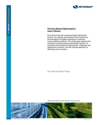 Premise-Based Optimization:
                              How It Works
                              By multi-homing with a premise-based optimization
                              product, the ubiquity and diversity of the Internet can
                              be leveraged to its fullest potential as a business
                              communications platform. This white paper explores the
                              concept of a premise-based optimization solution, its
                              functional and operational requirements, integration and
                              deployment scenarios, and the Internap approach to
                              delivering such a solution.




                              An Internap White Paper




                              ©2008 Internap Network Services Corporation. All rights reserved.




877.THE.PNAP (877.843.7627)                                                                       internap.com
 