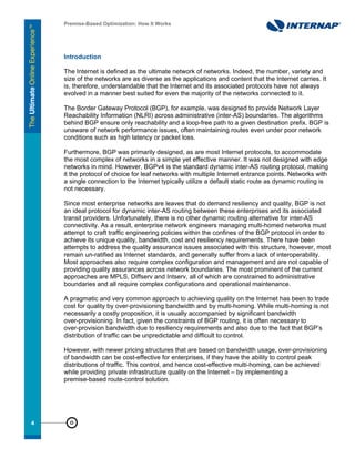 Premise-Based Optimization: How It Works




     Introduction

     The Internet is defined as the ultimate network of networks. Indeed, the number, variety and
     size of the networks are as diverse as the applications and content that the Internet carries. It
     is, therefore, understandable that the Internet and its associated protocols have not always
     evolved in a manner best suited for even the majority of the networks connected to it.

     The Border Gateway Protocol (BGP), for example, was designed to provide Network Layer
     Reachability Information (NLRI) across administrative (inter-AS) boundaries. The algorithms
     behind BGP ensure only reachability and a loop-free path to a given destination prefix. BGP is
     unaware of network performance issues, often maintaining routes even under poor network
     conditions such as high latency or packet loss.

     Furthermore, BGP was primarily designed, as are most Internet protocols, to accommodate
     the most complex of networks in a simple yet effective manner. It was not designed with edge
     networks in mind. However, BGPv4 is the standard dynamic inter-AS routing protocol, making
     it the protocol of choice for leaf networks with multiple Internet entrance points. Networks with
     a single connection to the Internet typically utilize a default static route as dynamic routing is
     not necessary.

     Since most enterprise networks are leaves that do demand resiliency and quality, BGP is not
     an ideal protocol for dynamic inter-AS routing between these enterprises and its associated
     transit providers. Unfortunately, there is no other dynamic routing alternative for inter-AS
     connectivity. As a result, enterprise network engineers managing multi-homed networks must
     attempt to craft traffic engineering policies within the confines of the BGP protocol in order to
     achieve its unique quality, bandwidth, cost and resiliency requirements. There have been
     attempts to address the quality assurance issues associated with this structure, however, most
     remain un-ratified as Internet standards, and generally suffer from a lack of interoperability.
     Most approaches also require complex configuration and management and are not capable of
     providing quality assurances across network boundaries. The most prominent of the current
     approaches are MPLS, Diffserv and Intserv, all of which are constrained to administrative
     boundaries and all require complex configurations and operational maintenance.

     A pragmatic and very common approach to achieving quality on the Internet has been to trade
     cost for quality by over-provisioning bandwidth and by multi-homing. While multi-homing is not
     necessarily a costly proposition, it is usually accompanied by significant bandwidth
     over-provisioning. In fact, given the constraints of BGP routing, it is often necessary to
     over-provision bandwidth due to resiliency requirements and also due to the fact that BGP’s
     distribution of traffic can be unpredictable and difficult to control.

     However, with newer pricing structures that are based on bandwidth usage, over-provisioning
     of bandwidth can be cost-effective for enterprises, if they have the ability to control peak
     distributions of traffic. This control, and hence cost-effective multi-homing, can be achieved
     while providing private infrastructure quality on the Internet – by implementing a
     premise-based route-control solution.




44
 