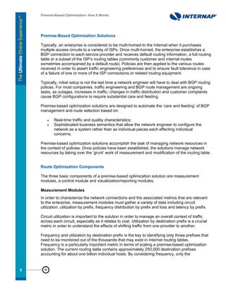 Premise-Based Optimization: How It Works




     Premise-Based Optimization Solutions

     Typically, an enterprise is considered to be multi-homed to the Internet when it purchases
     multiple access circuits to a variety of ISPs. Once multi-homed, the enterprise establishes a
     BGP connection to each service provider and receives default routing information, a full routing
     table or a subset of the ISP’s routing tables (commonly customer and internal routes
     sometimes accompanied by a default route). Policies are then applied to the various routes
     received in order to assert traffic engineering preferences and to ensure fault tolerance in case
     of a failure of one or more of the ISP connections or related routing equipment.

     Typically, initial setup is not the last time a network engineer will have to deal with BGP routing
     polices. For most companies, traffic engineering and BGP route management are ongoing
     tasks, as outages, increases in traffic, changes in traffic distribution and customer complaints
     cause BGP configurations to require substantial care and feeding.

     Premise-based optimization solutions are designed to automate the ‘care and feeding’ of BGP
     management and route selection based on:

         •   Real-time traffic and quality characteristics;
         •   Sophisticated business semantics that allow the network engineer to configure the
             network as a system rather than as individual pieces each effecting individual
             concerns.

     Premise-based optimization solutions accomplish the task of managing network resources in
     the context of policies. Once policies have been established, the solutions manage network
     resources by taking over the ‘grunt’ work of measurement and modification of the routing table.


     Route Optimization Components

     The three basic components of a premise-based optimization solution are measurement
     modules, a control module and visualization/reporting modules.

     Measurement Modules
     In order to characterize the network connections and the associated metrics that are relevant
     to the enterprise, measurement modules must gather a variety of data including circuit
     utilization, utilization by prefix, frequency distribution by prefix and loss and latency by prefix.

     Circuit utilization is important to the solution in order to manage an overall context of traffic
     across each circuit, especially as it relates to cost. Utilization by destination prefix is a crucial
     metric in order to understand the effects of shifting traffic from one provider to another.

     Frequency and utilization by destination prefix is the key to identifying only those prefixes that
     need to be monitored out of the thousands that may exist in Internet routing tables.
     Frequency is a particularly important metric in terms of scaling a premise-based optimization
     solution. The current routing table contains approximately 250,000 destination prefixes
     accounting for about one billion individual hosts. By considering frequency, only the


55
 
