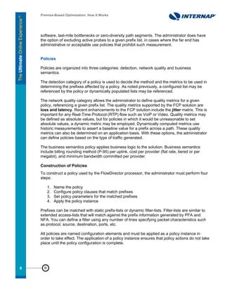 Premise-Based Optimization: How It Works




     software, last-mile bottlenecks or zero-diversity path segments. The administrator does have
     the option of excluding active probes to a given prefix list, in cases where the far end has
     administrative or acceptable use policies that prohibit such measurement.


     Policies

     Policies are organized into three categories: detection, network quality and business
     semantics.

     The detection category of a policy is used to decide the method and the metrics to be used in
     determining the prefixes affected by a policy. As noted previously, a configured list may be
     referenced by the policy or dynamically populated lists may be referenced.

     The network quality category allows the administrator to define quality metrics for a given
     policy, referencing a given prefix list. The quality metrics supported by the FCP solution are
     loss and latency. Recent enhancements to the FCP solution include the jitter matrix. This is
     important for any Real-Time Protocol (RTP) flow such as VoIP or Video. Quality metrics may
     be defined as absolute values, but for policies in which it would be unreasonable to set
     absolute values, a dynamic metric may be employed. Dynamically computed metrics use
     historic measurements to assert a baseline value for a prefix across a path. These quality
     metrics can also be determined on an application basis. With these options, the administrator
     can define policies based on the type of traffic generated.

     The business semantics policy applies business logic to the solution. Business semantics
     include billing rounding method (P-95) per uplink, cost per provider (flat rate, tiered or per
     megabit), and minimum bandwidth committed per provider.

     Construction of Policies
     To construct a policy used by the FlowDirector processor, the administrator must perform four
     steps:

         1.   Name the policy
         2.   Configure policy clauses that match prefixes
         3.   Set policy parameters for the matched prefixes
         4.   Apply the policy instance

     Prefixes can be matched with static prefix-lists or dynamic filter-lists. Filter-lists are similar to
     extended access-lists that will match against the prefix information generated by PFA and
     NFA. You can define a filter using any number of lines specifying packet characteristics such
     as protocol, source, destination, ports, etc.

     All policies are named configuration elements and must be applied as a policy instance in
     order to take effect. The application of a policy instance ensures that policy actions do not take
     place until the policy configuration is complete.




88
 