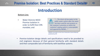 • Water Districts NEED
Premise Isolation in
order to fulfill their EPA
mandate; and
Introduction
Bottom Line:
“…. The return of any water to the
public water system after the water
has been used for any purpose on
the customer’s premises or within the
customer’s piping system is unacceptable
and opposed by AWWA.…”
• Premise-Isolation design details and specifications need to be provided to
civil engineers because of their general familiarity with standard details
and their comparable lack of familiarity with backflow systems.
AWWA’s preamble to the Cross Connection Control Manual,
published by EPA
Premise Isolation: Best Practices & Standard Details
 