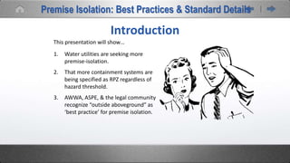 1. Water utilities are seeking more
premise-isolation.
2. That more containment systems are
being specified as RPZ regardless of
hazard threshold.
3. AWWA, ASPE, & the legal community
recognize “outside aboveground” as
‘best practice’ for premise isolation.
This presentation will show…
Introduction
Premise Isolation: Best Practices & Standard Details
 