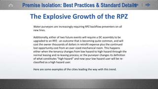 The Explosive Growth of the RPZ
Water purveyors are increasingly requiring RPZ backflow preventers on all
new lines.
Additionally, either of two future events will require a DC assembly to be
upgraded to an RPZ - an outcome that is becoming quite common, and will
cost the owner thousands of dollars in retrofit expense plus the continued
lost opportunity cost from an over sized mechanical room. This happens
either when the tenancy changes from low hazard to high hazard through the
normal leasing and re-leasing process; or the purveyor changes its definition
of what constitutes "high hazard" and now your low hazard user will be re-
classified as a high hazard user.
Here are some examples of the cities leading the way with this trend.
Premise Isolation: Best Practices & Standard Details
 