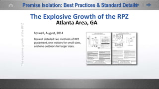 TheexplosivegrowthoftheRPZ
The Explosive Growth of the RPZ
Atlanta Area, GA
Roswell, August, 2014
Roswell detailed two methods of RPZ
placement, one indoors for small sizes,
and one outdoors for larger sizes.
Premise Isolation: Best Practices & Standard Details
 