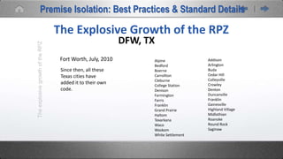 Alpine
Bedford
Boerne
Carrollton
Cleburne
College Station
Denison
Farmington
Farris
Franklin
Grand Prairie
Haltom
Texarkana
Waco
Waskom
White Settlement
Addison
Arlington
Buda
Cedar Hill
Colleyville
Crowley
Denton
Duncanville
Franklin
Gainesville
Highland Village
Midlothian
Roanoke
Round Rock
Saginaw
TheexplosivegrowthoftheRPZ
The Explosive Growth of the RPZ
DFW, TX
Fort Worth, July, 2010
Since then, all these
Texas cities have
added it to their own
code.
Premise Isolation: Best Practices & Standard Details
 