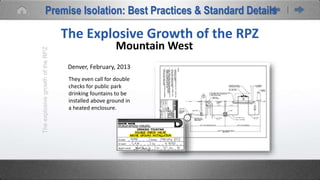 TheexplosivegrowthoftheRPZ
The Explosive Growth of the RPZ
Mountain West
Denver, February, 2013
They even call for double
checks for public park
drinking fountains to be
installed above ground in
a heated enclosure.
Premise Isolation: Best Practices & Standard Details
 