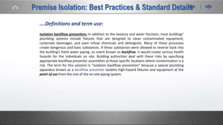 Premise Isolation: Best Practices & Standard Details
….Definitions and term use:
Isolation backflow prevention: In addition to the lavatory and water fountain, most buildings’
plumbing systems include fixtures that are designed to clean contaminated equipment,
carbonate beverages, and even infuse chemicals and detergents. Many of these processes
create dangerous and toxic substances. If these substances were allowed to reverse back into
the building’s fresh water piping, an event known as backflow, it would create serious health
hazards for the individuals on site. Building authorities deal with these risks by specifying
appropriate backflow preventer assemblies at those specific locations where contamination is a
risk. The term for this solution is “isolation backflow prevention” because a special plumbing
apparatus known as a backflow preventer isolates high-hazard fixtures and equipment at the
point of use from the rest of the on-site piping system.
 