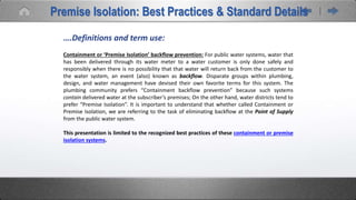 ….Definitions and term use:
Containment or ‘Premise Isolation’ backflow prevention: For public water systems, water that
has been delivered through its water meter to a water customer is only done safely and
responsibly when there is no possibility that that water will return back from the customer to
the water system, an event (also) known as backflow. Disparate groups within plumbing,
design, and water management have devised their own favorite terms for this system. The
plumbing community prefers “Containment backflow prevention” because such systems
contain delivered water at the subscriber’s premises; On the other hand, water districts tend to
prefer “Premise Isolation”. It is important to understand that whether called Containment or
Premise Isolation, we are referring to the task of eliminating backflow at the Point of Supply
from the public water system.
This presentation is limited to the recognized best practices of these containment or premise
isolation systems.
Premise Isolation: Best Practices & Standard Details
 