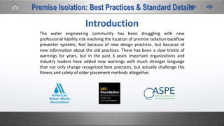 Introduction
The water engineering community has been struggling with new
professional liability risk involving the location of premise isolation backflow
preventer systems; Not because of new design practices, but because of
new information about the old practices. There has been a slow trickle of
warnings for years, but in the past 3 years important organizations and
industry leaders have added new warnings with much stronger language
that not only change recognized best practices, but actually challenge the
fitness and safety of older placement methods altogether.
Premise Isolation: Best Practices & Standard Details
 