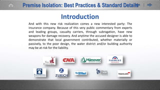 Introduction
And with this new risk realization comes a new interested party: The
insurance company. Because of this very public commentary from experts
and leading groups, casualty carriers, through subrogation, have new
weapons for damage recovery. And anytime the accused designer is able to
demonstrate that local government contributed, whether materially or
passively, to the poor design, the water district and/or building authority
may be at risk for the liability.
Premise Isolation: Best Practices & Standard Details
 