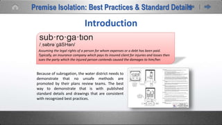 Assuming the legal rights of a person for whom expenses or a debt has been paid.
Typically, an insurance company which pays its insured client for injuries and losses then
sues the party which the injured person contends caused the damages to him/her.
Introduction
Because of subrogation, the water district needs to
demonstrate that no unsafe methods are
promoted by their plans review teams. The best
way to demonstrate that is with published
standard details and drawings that are consistent
with recognized best practices.
Premise Isolation: Best Practices & Standard Details
 