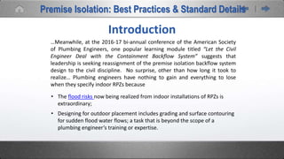 Introduction
…Meanwhile, at the 2016-17 bi-annual conference of the American Society
of Plumbing Engineers, one popular learning module titled “Let the Civil
Engineer Deal with the Containment Backflow System” suggests that
leadership is seeking reassignment of the premise isolation backflow system
design to the civil discipline. No surprise, other than how long it took to
realize… Plumbing engineers have nothing to gain and everything to lose
when they specify indoor RPZs because
• The flood risks now being realized from indoor installations of RPZs is
extraordinary;
• Designing for outdoor placement includes grading and surface contouring
for sudden flood water flows; a task that is beyond the scope of a
plumbing engineer’s training or expertise.
Premise Isolation: Best Practices & Standard Details
 